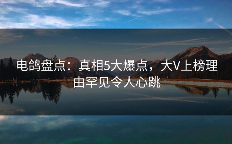 电鸽盘点:真相5大爆点,大V上榜理由罕见令人心跳