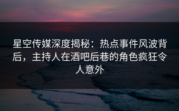 星空传媒深度揭秘:热点事件风波背后,主持人在酒吧后巷的角色疯狂令人意外