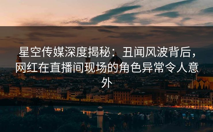 星空传媒深度揭秘:丑闻风波背后,网红在直播间现场的角色异常令人意外