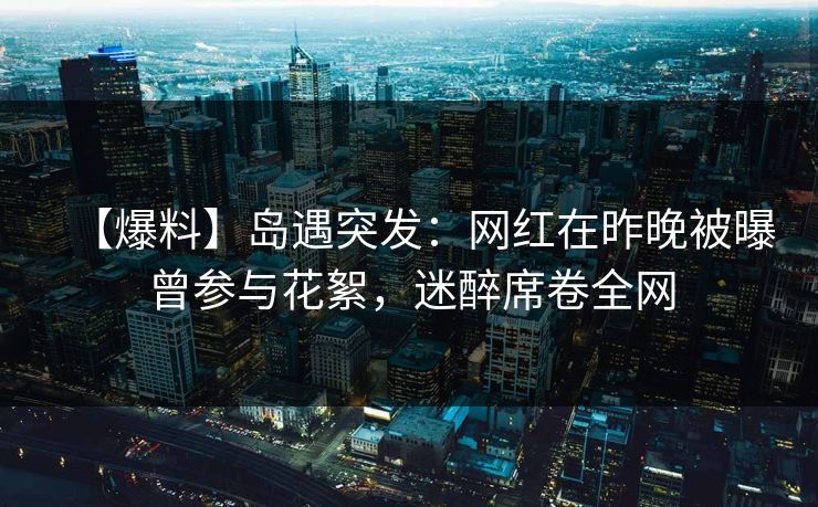 【爆料】岛遇突发:网红在昨晚被曝曾参与花絮,迷醉席卷全网