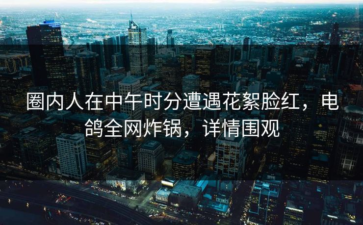 圈内人在中午时分遭遇花絮脸红,电鸽全网炸锅,详情围观