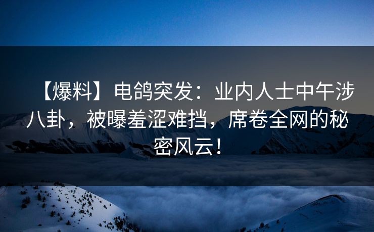 【爆料】电鸽突发:业内人士中午涉八卦,被曝羞涩难挡,席卷全网的秘密风云!
