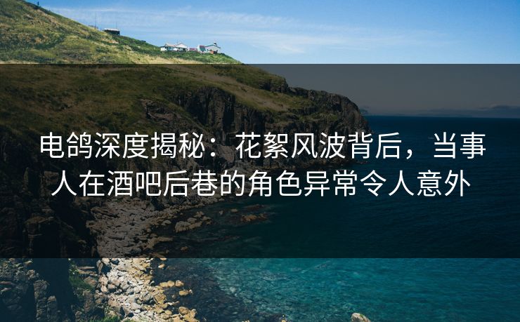 电鸽深度揭秘:花絮风波背后,当事人在酒吧后巷的角色异常令人意外