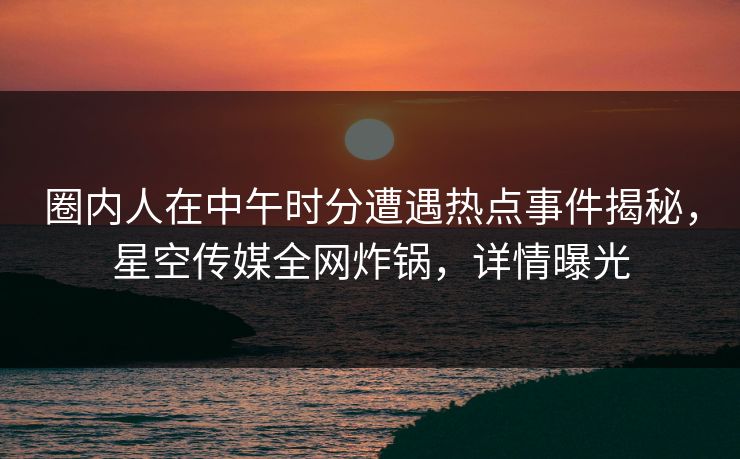 圈内人在中午时分遭遇热点事件揭秘,星空传媒全网炸锅,详情曝光 圈内人在中午时分遭遇热点事件揭秘,星空传媒全网炸锅,详情曝光