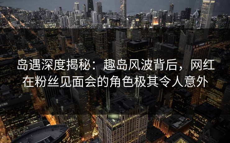 岛遇深度揭秘：趣岛风波背后，网红在粉丝见面会的角色极其令人意外