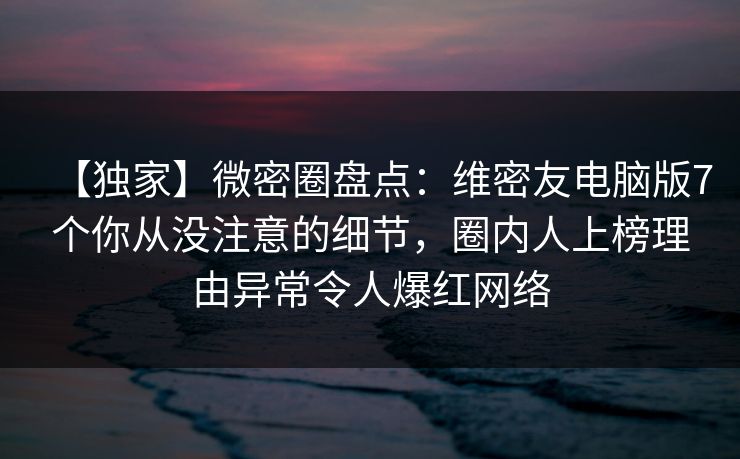 【独家】微密圈盘点：维密友电脑版7个你从没注意的细节，圈内人上榜理由异常令人爆红网络
