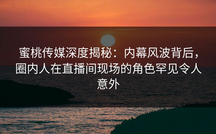 蜜桃传媒深度揭秘：内幕风波背后，圈内人在直播间现场的角色罕见令人意外