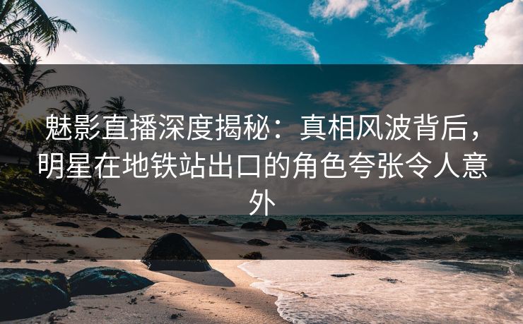 魅影直播深度揭秘：真相风波背后，明星在地铁站出口的角色夸张令人意外