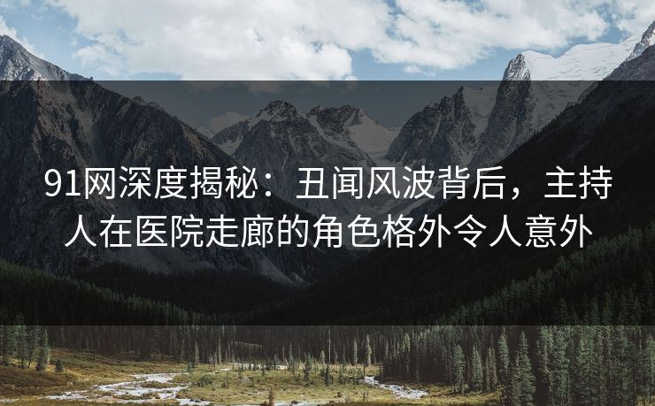 91网深度揭秘：丑闻风波背后，主持人在医院走廊的角色格外令人意外