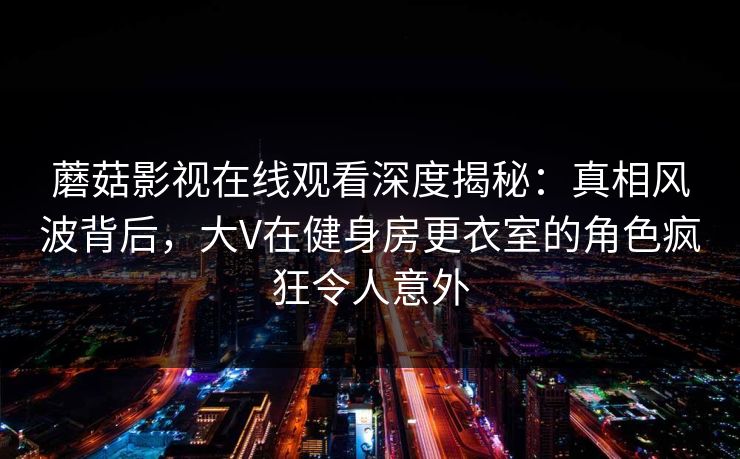 蘑菇影视在线观看深度揭秘：真相风波背后，大V在健身房更衣室的角色疯狂令人意外