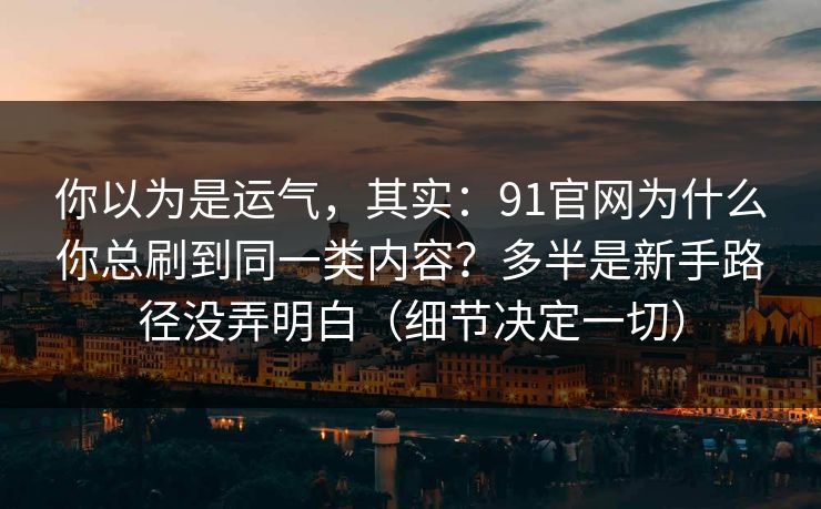 你以为是运气，其实：91官网为什么你总刷到同一类内容？多半是新手路径没弄明白（细节决定一切）