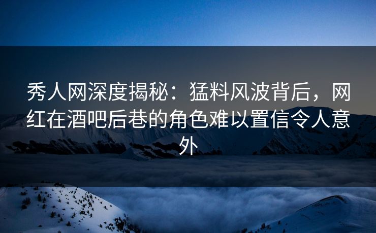秀人网深度揭秘：猛料风波背后，网红在酒吧后巷的角色难以置信令人意外