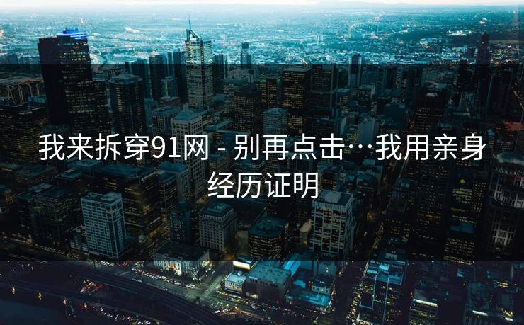 我来拆穿91网 - 别再点击…我用亲身经历证明