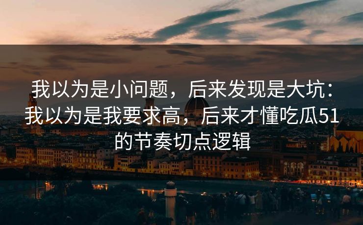 我以为是小问题，后来发现是大坑：我以为是我要求高，后来才懂吃瓜51的节奏切点逻辑