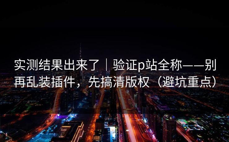 实测结果出来了｜验证p站全称——别再乱装插件，先搞清版权（避坑重点）