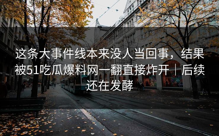 这条大事件线本来没人当回事，结果被51吃瓜爆料网一翻直接炸开｜后续还在发酵